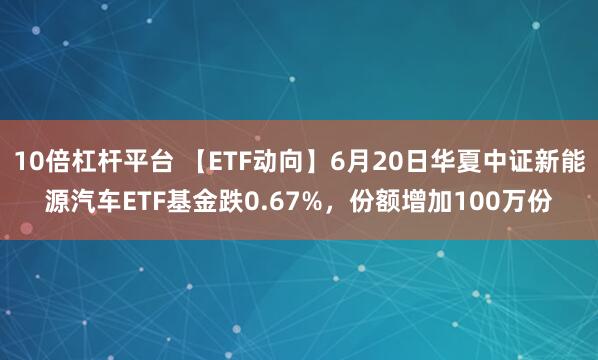 10倍杠杆平台 【ETF动向】6月20日华夏中证新能源汽车ETF基金跌0.67%，份额增加100万份