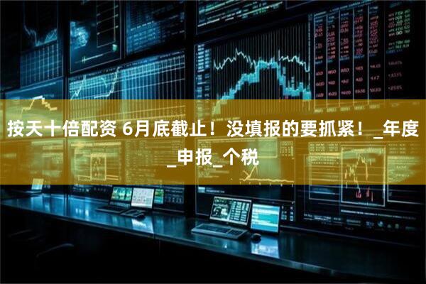 按天十倍配资 6月底截止！没填报的要抓紧！_年度_申报_个税