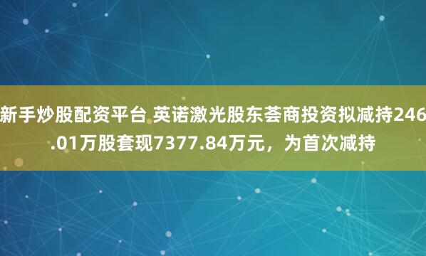新手炒股配资平台 英诺激光股东荟商投资拟减持246.01万股套现7377.84万元，为首次减持