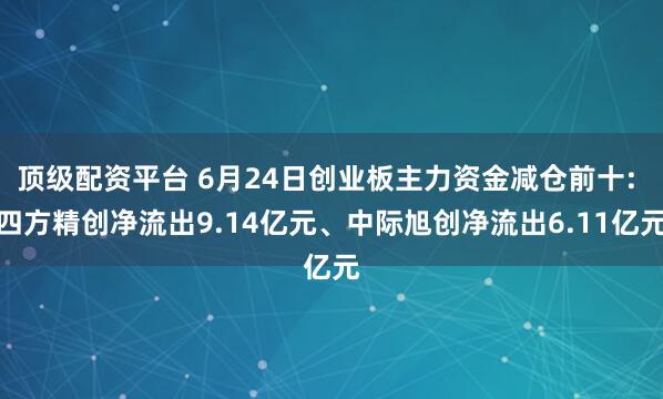 顶级配资平台 6月24日创业板主力资金减仓前十: 四方精创净流出9.14亿元、中际旭创净流出6.11亿元
