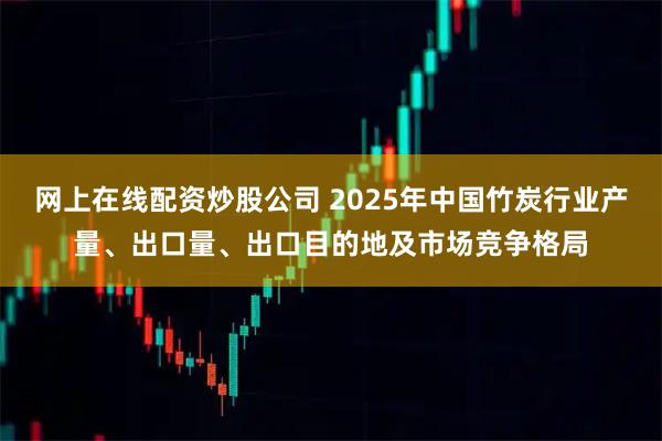 网上在线配资炒股公司 2025年中国竹炭行业产量、出口量、出口目的地及市场竞争格局