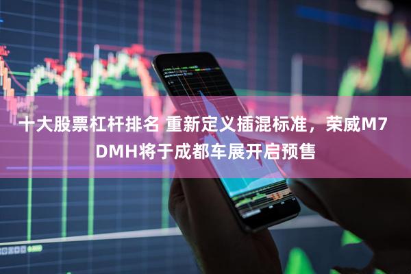 十大股票杠杆排名 重新定义插混标准，荣威M7 DMH将于成都车展开启预售