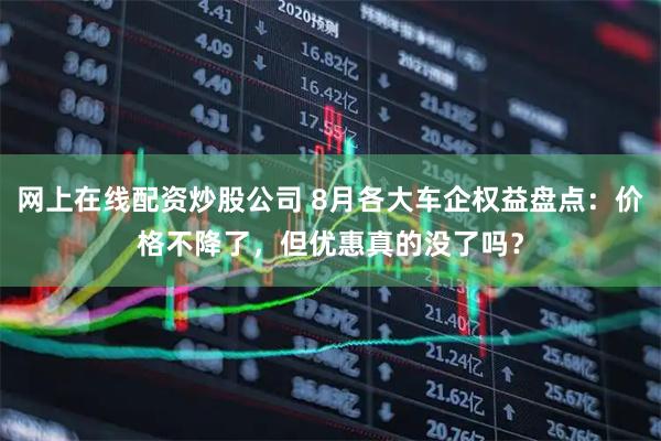 网上在线配资炒股公司 8月各大车企权益盘点：价格不降了，但优惠真的没了吗？