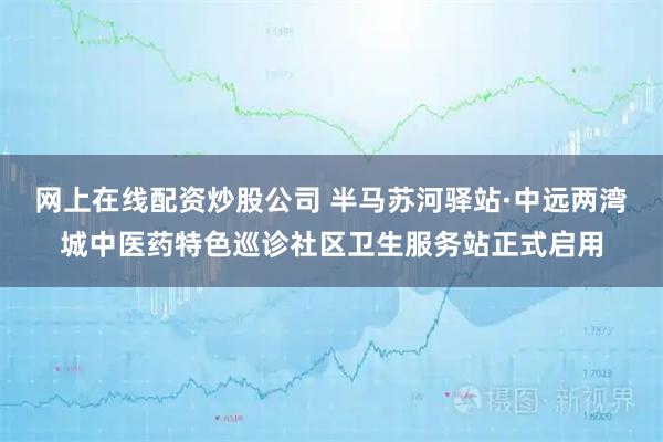 网上在线配资炒股公司 半马苏河驿站·中远两湾城中医药特色巡诊社区卫生服务站正式启用
