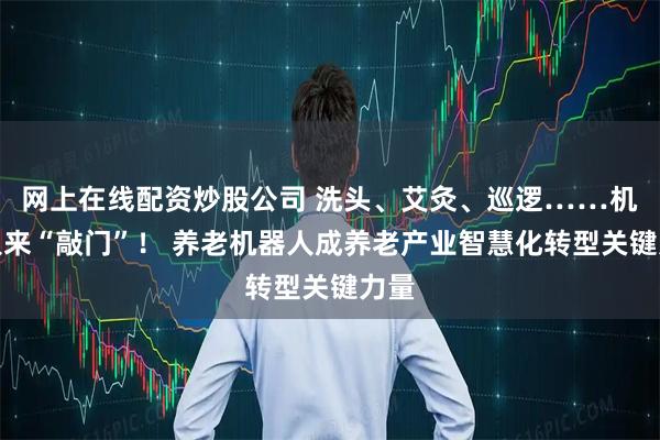 网上在线配资炒股公司 洗头、艾灸、巡逻……机器人来“敲门”！ 养老机器人成养老产业智慧化转型关键力量