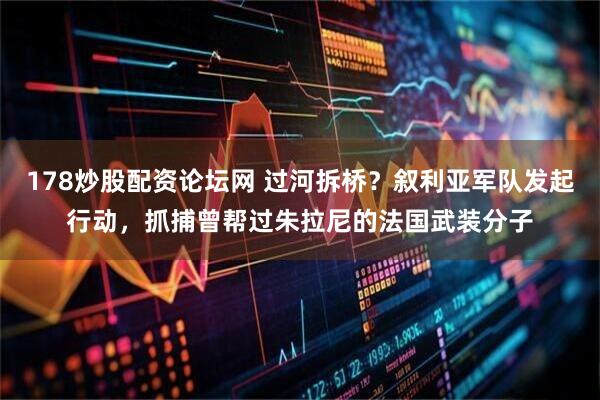 178炒股配资论坛网 过河拆桥？叙利亚军队发起行动，抓捕曾帮过朱拉尼的法国武装分子