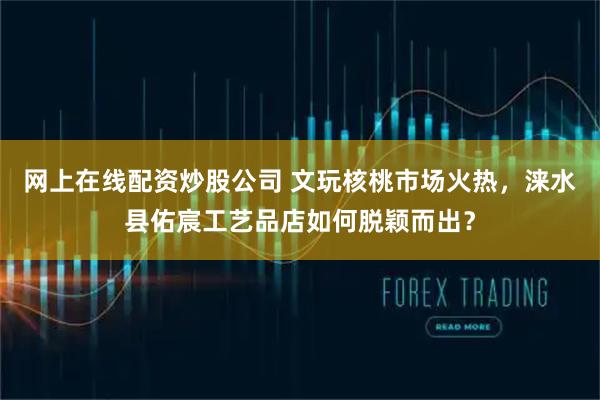 网上在线配资炒股公司 文玩核桃市场火热，涞水县佑宸工艺品店如何脱颖而出？