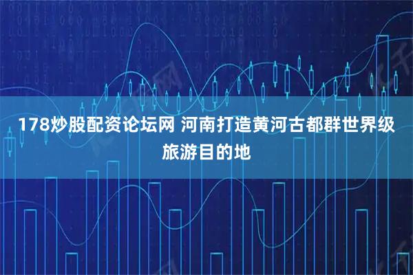 178炒股配资论坛网 河南打造黄河古都群世界级旅游目的地