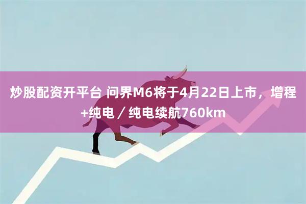 炒股配资开平台 问界M6将于4月22日上市，增程+纯电／纯电续航760km